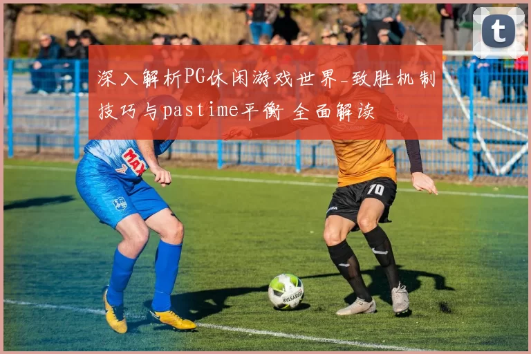 深入解析PG休闲游戏世界_致胜机制技巧与pastime平衡 全面解读